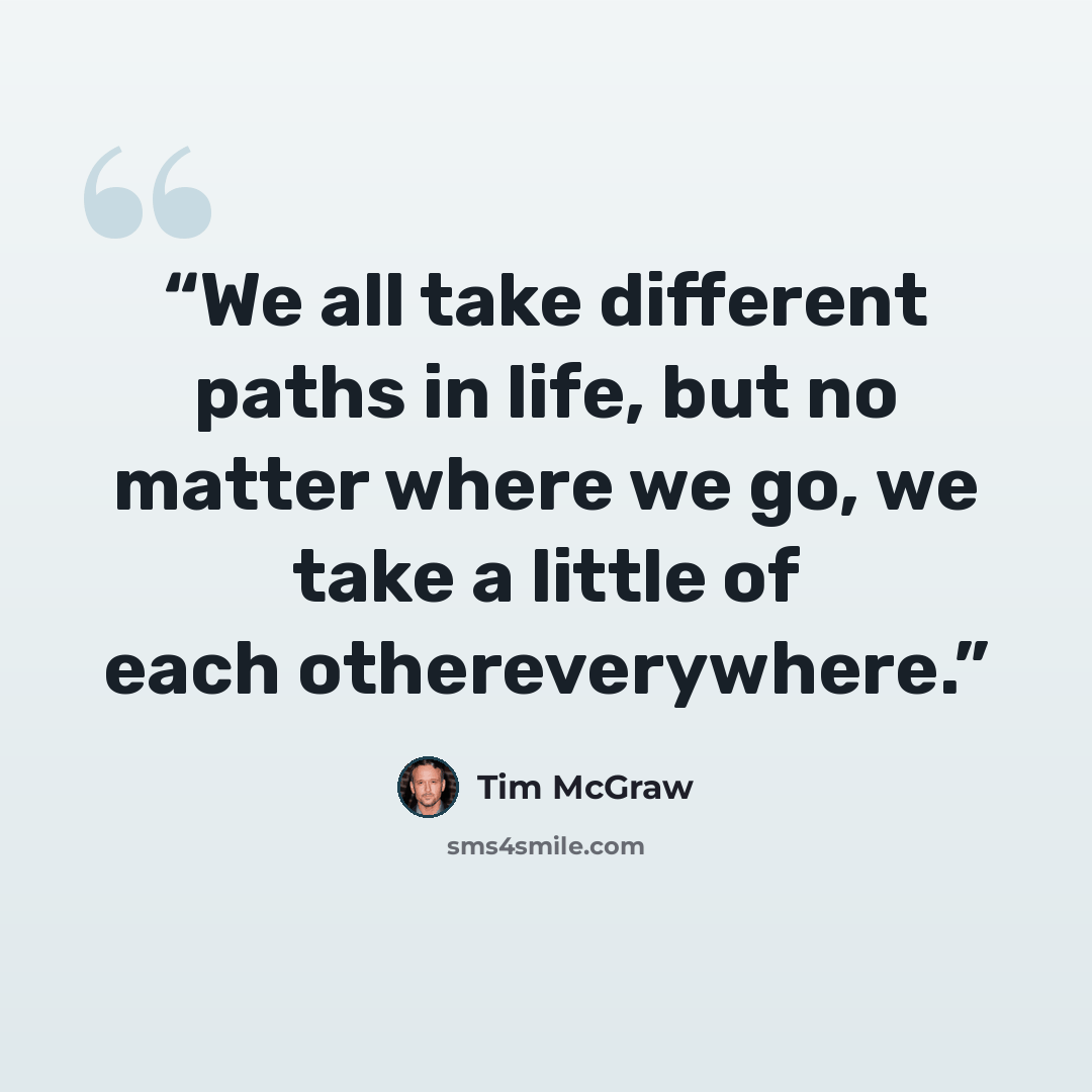 “We all take different paths in life, but no matter where we go, we take a little of each othereverywhere.” quote by Tim McGraw