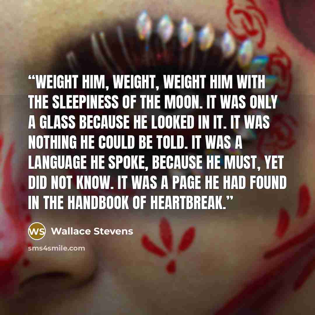 “Weight him, weight, weight him with the sleepiness of the moon. It was only a glass because he looked in it. It was nothing he could be told. It was a language he spoke, because he must, yet did not know. It was a page he had found in the handbook of heartbreak.” quote by Wallace Stevens