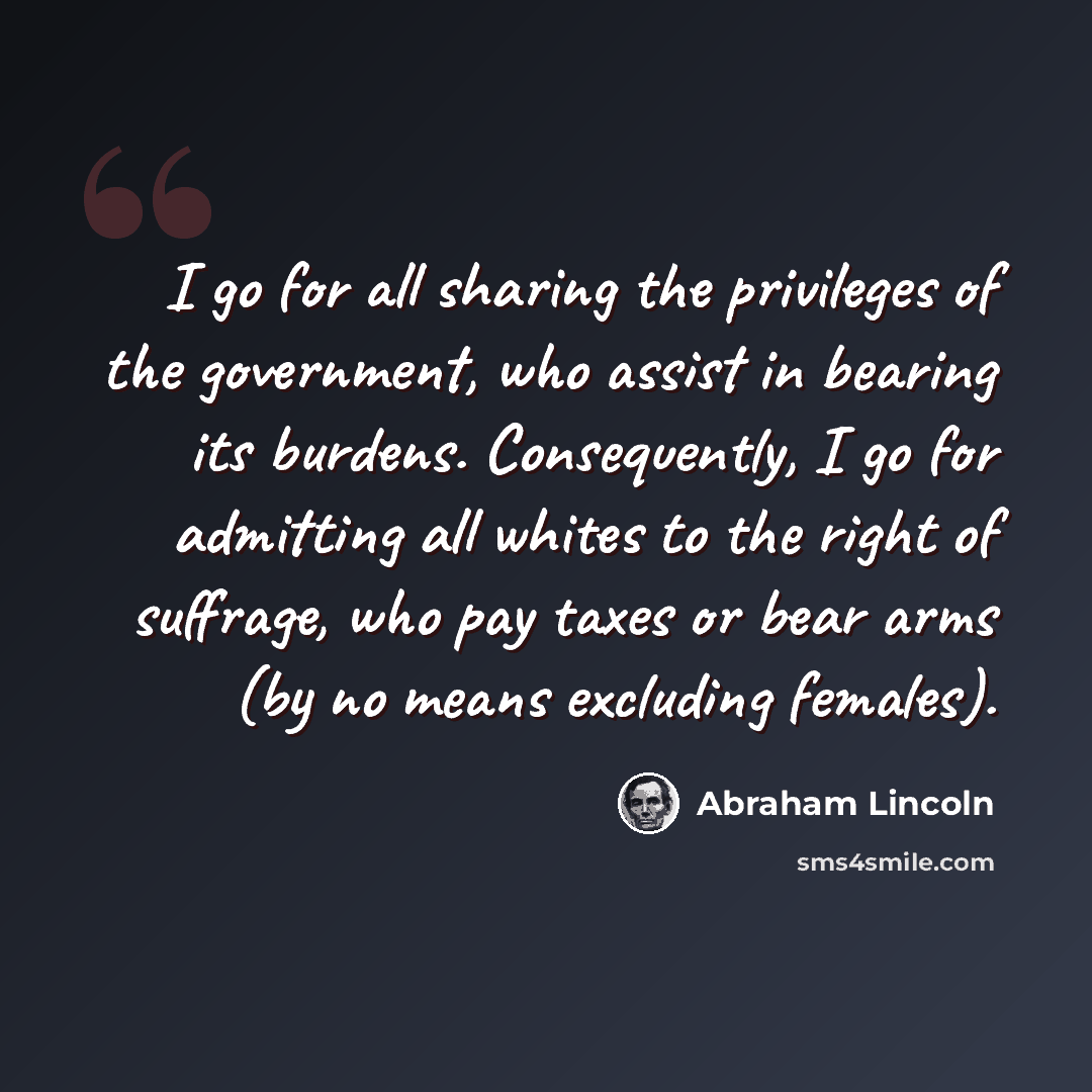 “I go for all sharing the privileges of the government, who assist in bearing its burdens. Consequently, I go for admitting all whites to the right of suffrage, who pay taxes or bear arms (by no means excluding females).” quote by Abraham Lincoln