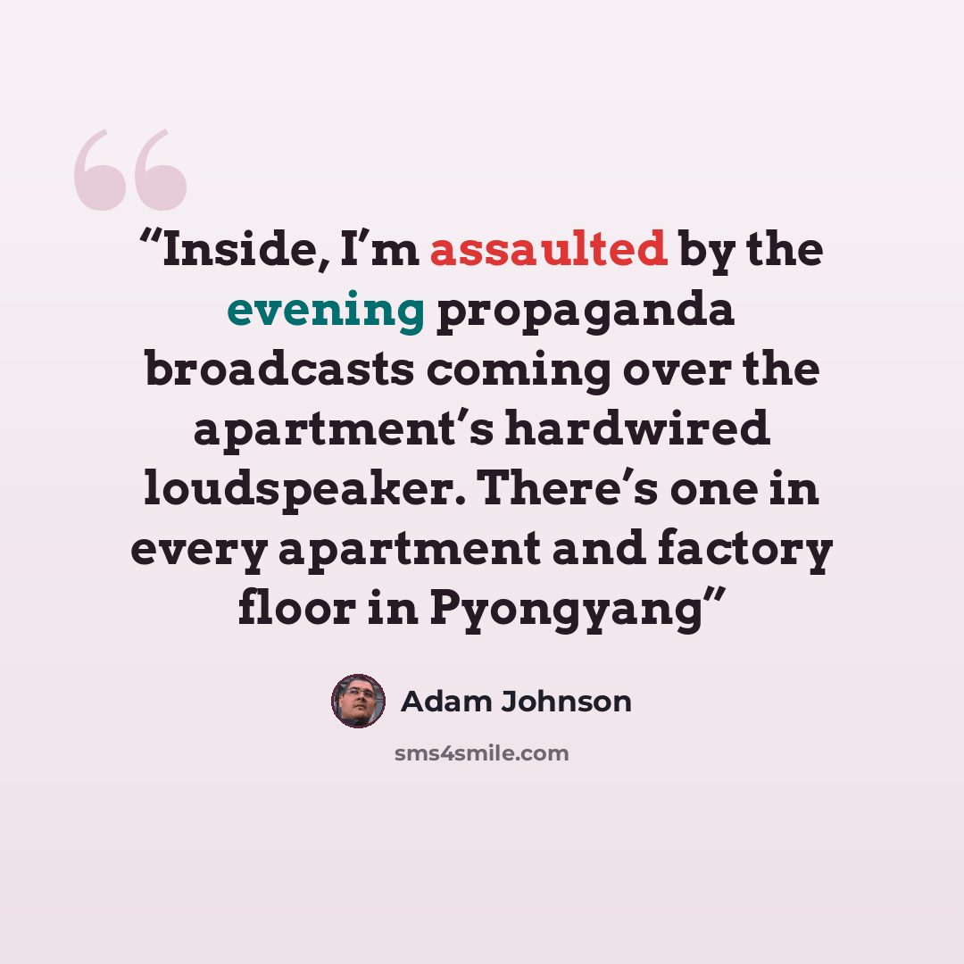 “Inside, I’m assaulted by the evening propaganda broadcasts coming over the apartment’s hardwired loudspeaker. There’s one in every apartment and factory floor in Pyongyang” quote by Adam Johnson
