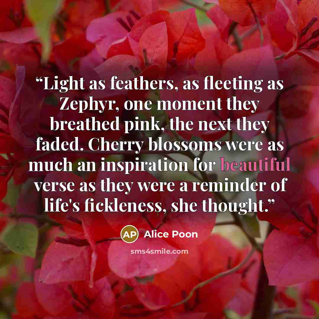 “Light as feathers, as fleeting as Zephyr, one moment they breathed pink, the next they faded. Cherry blossoms were as much an inspiration for beautiful verse as they were a reminder of life's fickleness, she thought.” quote by Alice Poon