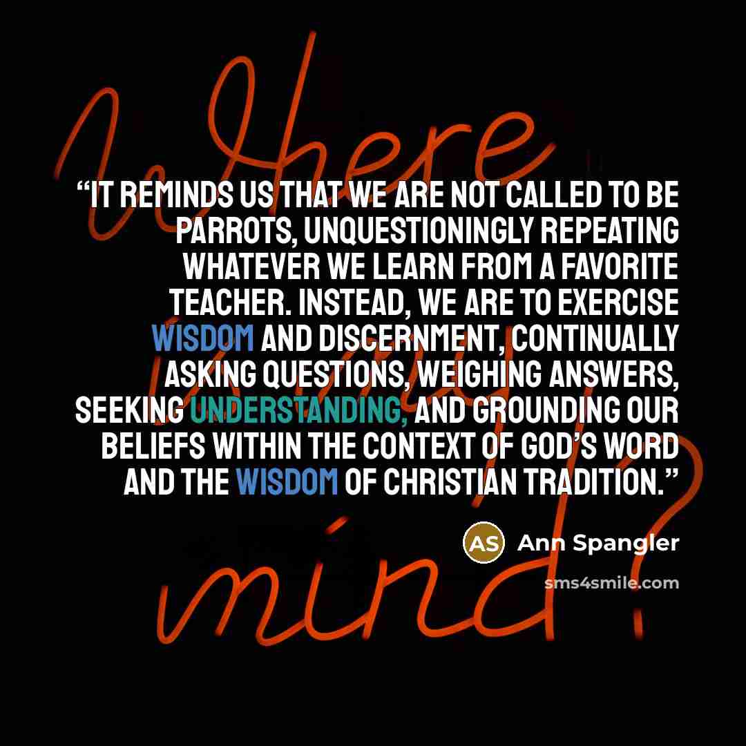 “It reminds us that we are not called to be parrots, unquestioningly repeating whatever we learn from a favorite teacher. Instead, we are to exercise wisdom and discernment, continually asking questions, weighing answers, seeking understanding, and grounding our beliefs within the context of God’s…” quote by Ann Spangler