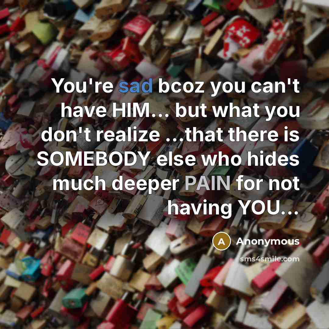 “You're sad bcoz you can't have HIM... but what you don't realize ...that there is SOMEBODY else who hides much deeper PAIN for not having YOU...” quote by Anonymous