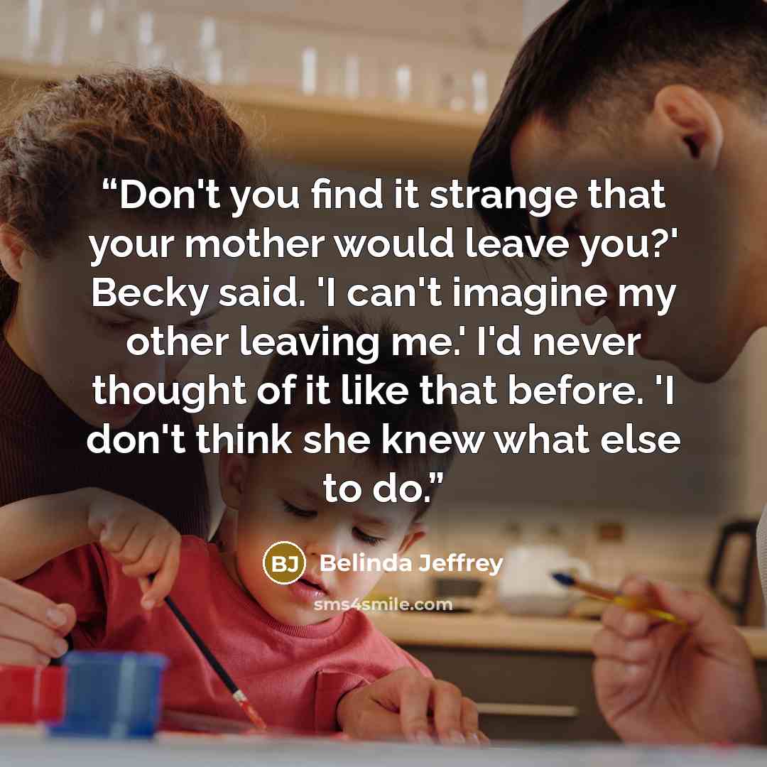“Don't you find it strange that your mother would leave you?' Becky said. 'I can't imagine my other leaving me.' I'd never thought of it like that before. 'I don't think she knew what else to do.” quote by Belinda Jeffrey
