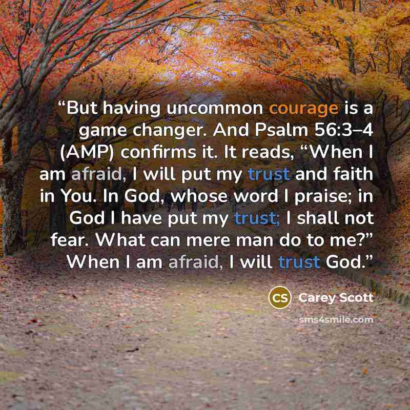 “But having uncommon courage is a game changer. And Psalm 56:3–4 (AMP) confirms it. It reads, “When I am afraid, I will put my trust and faith in You. In God, whose word I praise; in God I have put my trust; I shall not fear. What can mere man do to me?” When I am afraid, I will trust God.” quote by Carey Scott