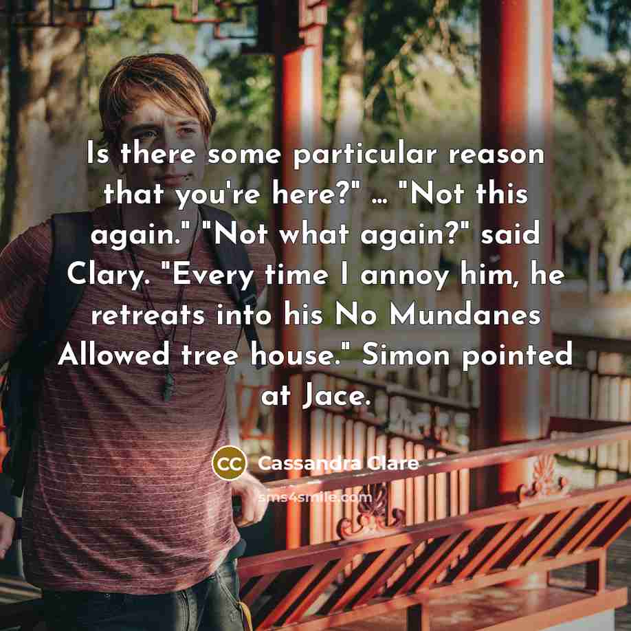 “Is there some particular reason that you're here?" ... "Not this again." "Not what again?" said Clary. "Every time I annoy him, he retreats into his No Mundanes Allowed tree house." Simon pointed at Jace.” quote by Cassandra Clare
