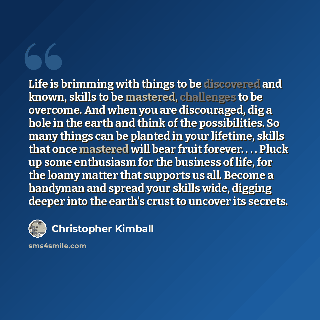 “Life is brimming with things to be discovered and known, skills to be mastered, challenges to be overcome. And when you are discouraged, dig a hole in the earth and think of the possibilities. So many things can be planted in your lifetime, skills that once mastered will bear fruit forever…” quote by Christopher Kimball