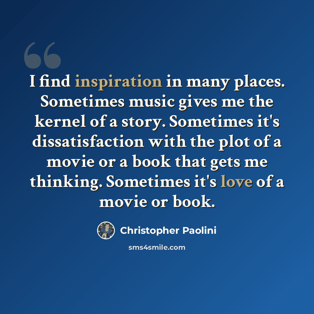 “I find inspiration in many places. Sometimes music gives me the kernel of a story. Sometimes it's dissatisfaction with the plot of a movie or a book that gets me thinking. Sometimes it's love of a movie or book.” quote by Christopher Paolini