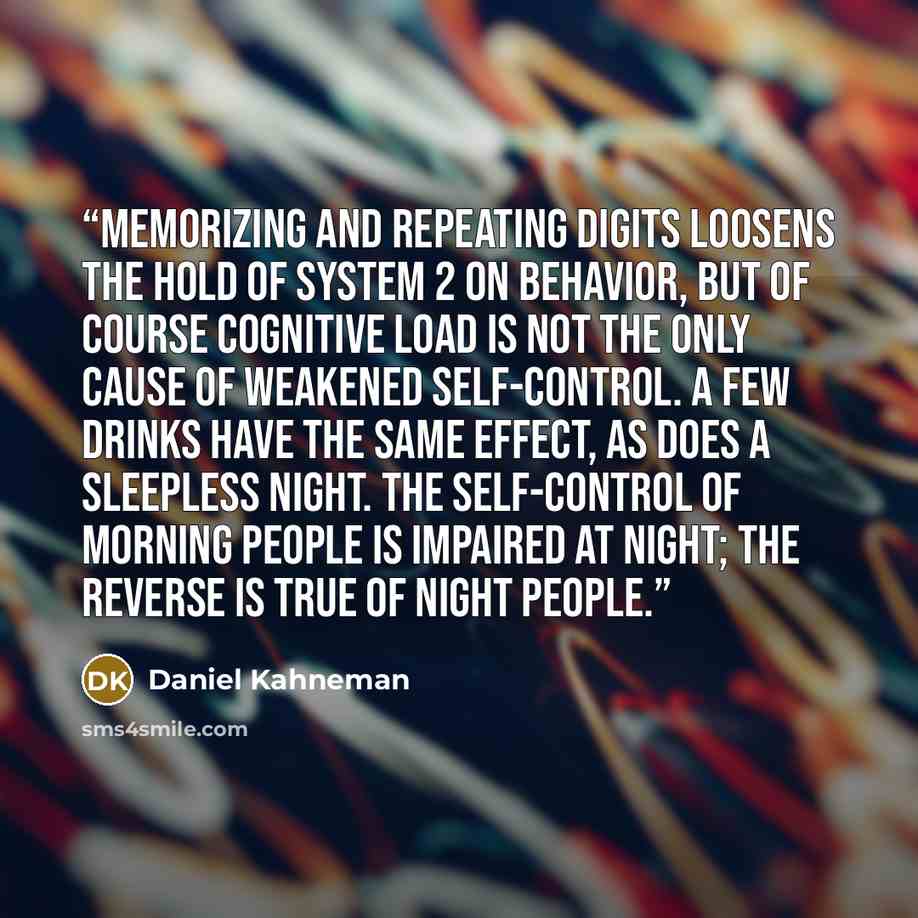 “Memorizing and repeating digits loosens the hold of System 2 on behavior, but of course cognitive load is not the only cause of weakened self-control. A few drinks have the same effect, as does a sleepless night. The self-control of morning people is impaired at night; the reverse is true of night…” quote by Daniel Kahneman