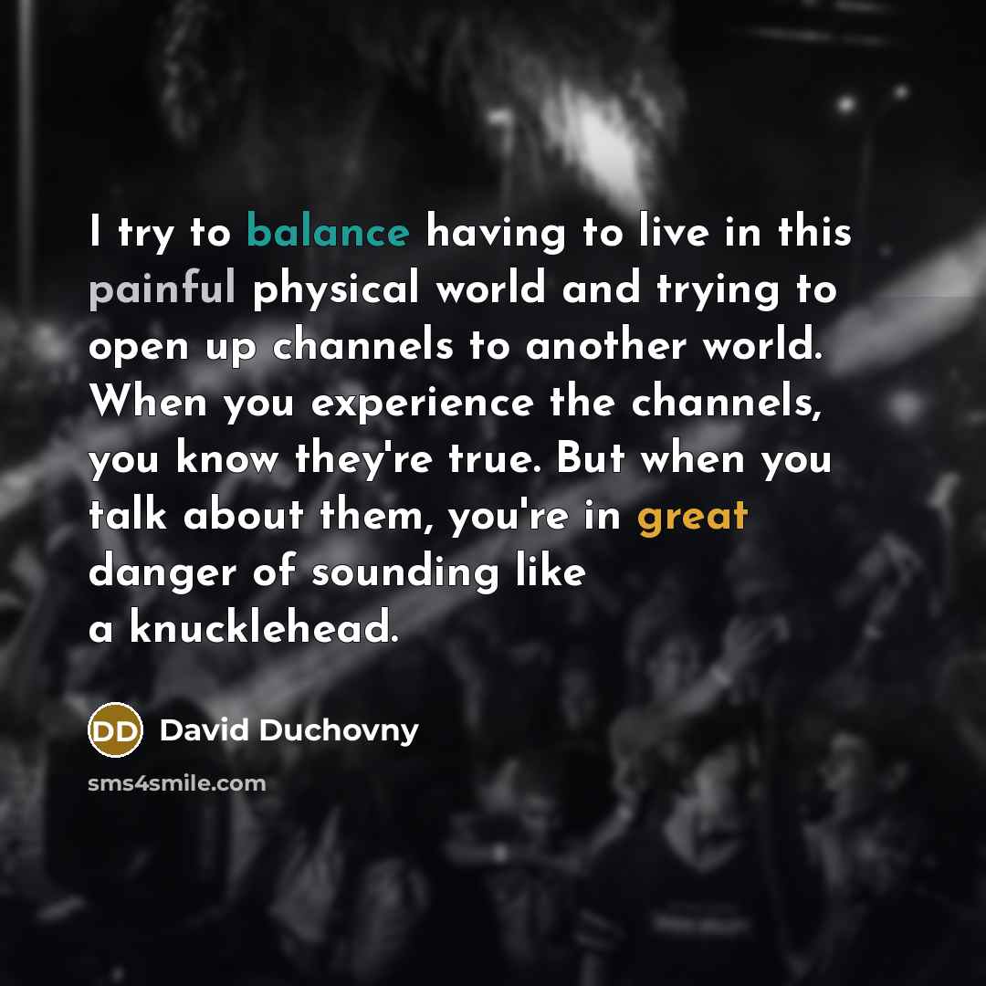 “I try to balance having to live in this painful physical world and trying to open up channels to another world. When you experience the channels, you know they're true. But when you talk about them, you're in great danger of sounding like a knucklehead.” quote by David Duchovny