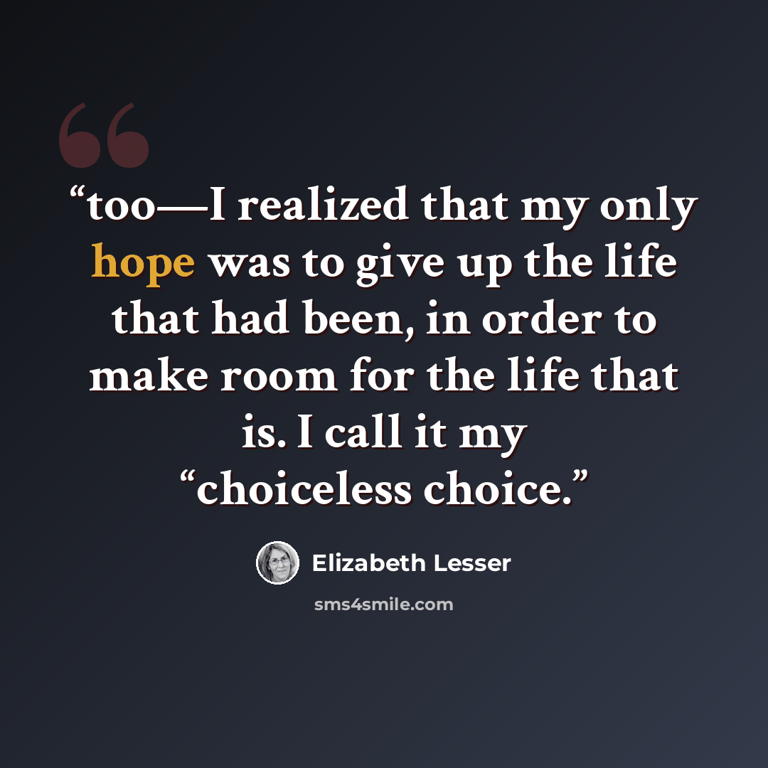 “too—I realized that my only hope was to give up the life that had been, in order to make room for the life that is. I call it my “choiceless choice.” quote by Elizabeth Lesser