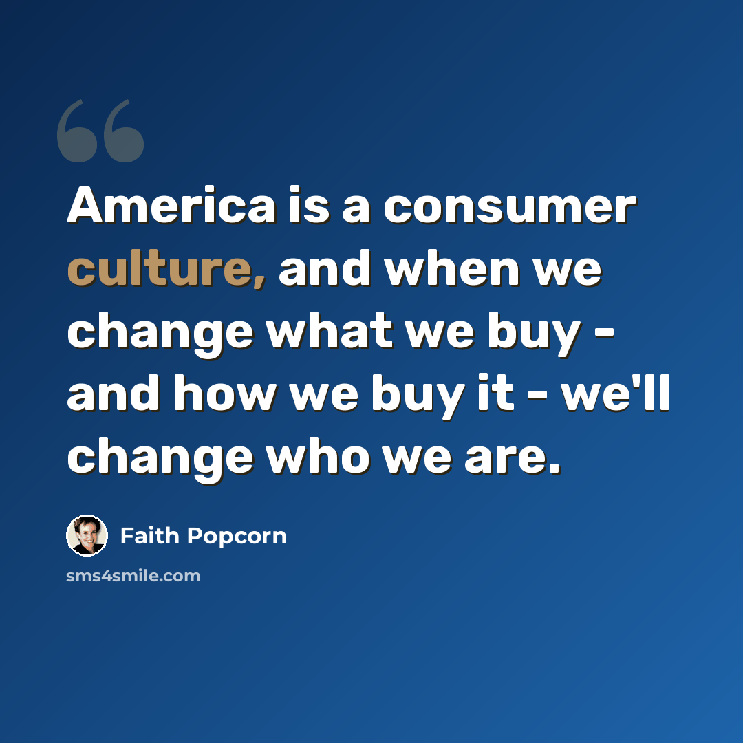 “America is a consumer culture, and when we change what we buy - and how we buy it - we'll change who we are.” quote by Faith Popcorn