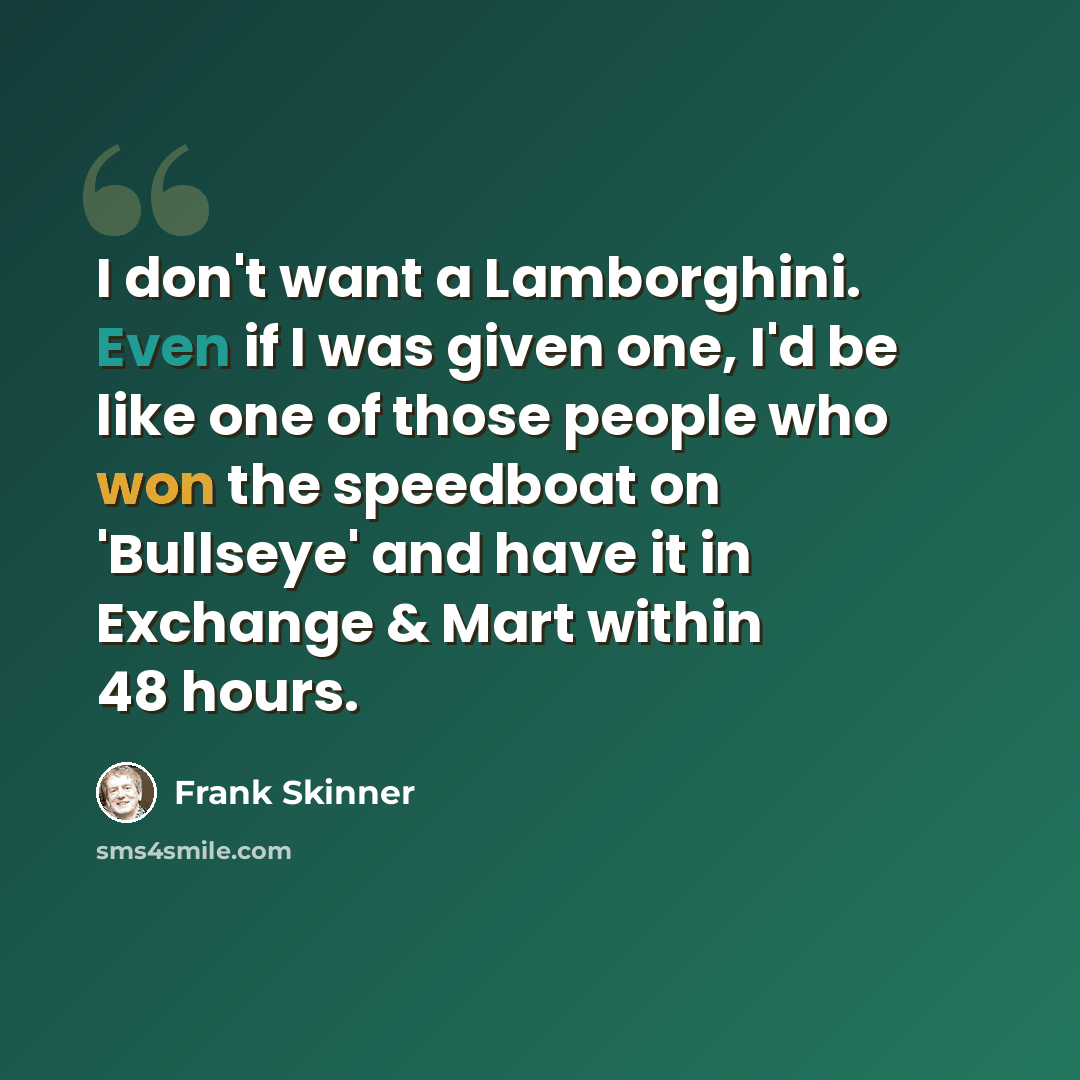 “I don't want a Lamborghini. Even if I was given one, I'd be like one of those people who won the speedboat on 'Bullseye' and have it in Exchange & Mart within 48 hours.” quote by Frank Skinner