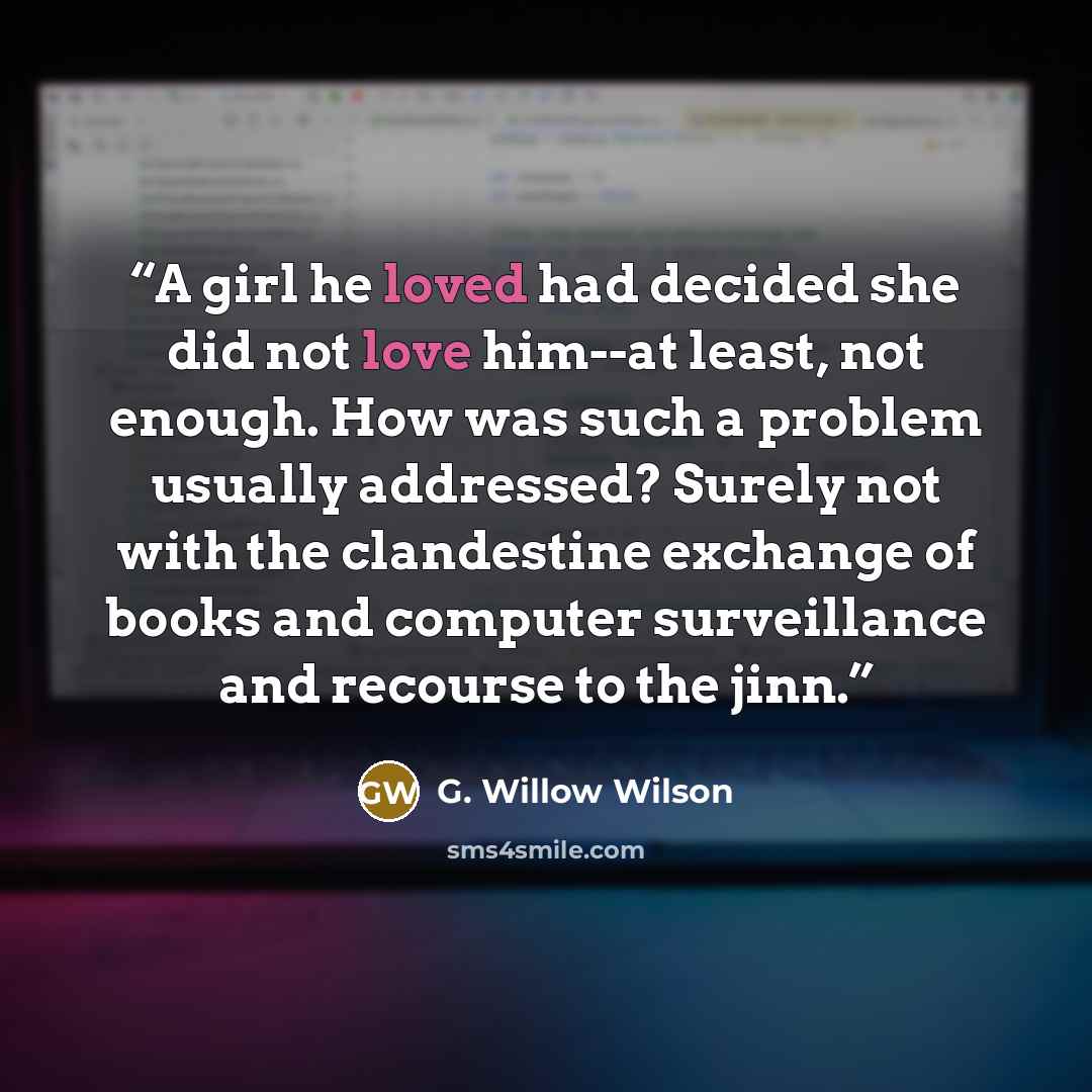“A girl he loved had decided she did not love him--at least, not enough. How was such a problem usually addressed? Surely not with the clandestine exchange of books and computer surveillance and recourse to the jinn.” quote by G. Willow Wilson