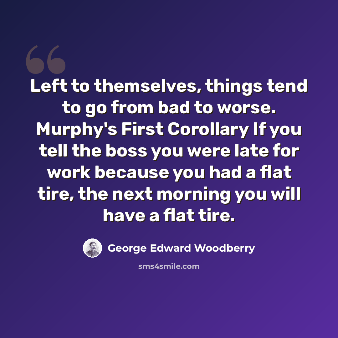 “Left to themselves, things tend to go from bad to worse. Murphy's First Corollary If you tell the boss you were late for work because you had a flat tire, the next morning you will have a flat tire.” quote by George Edward Woodberry