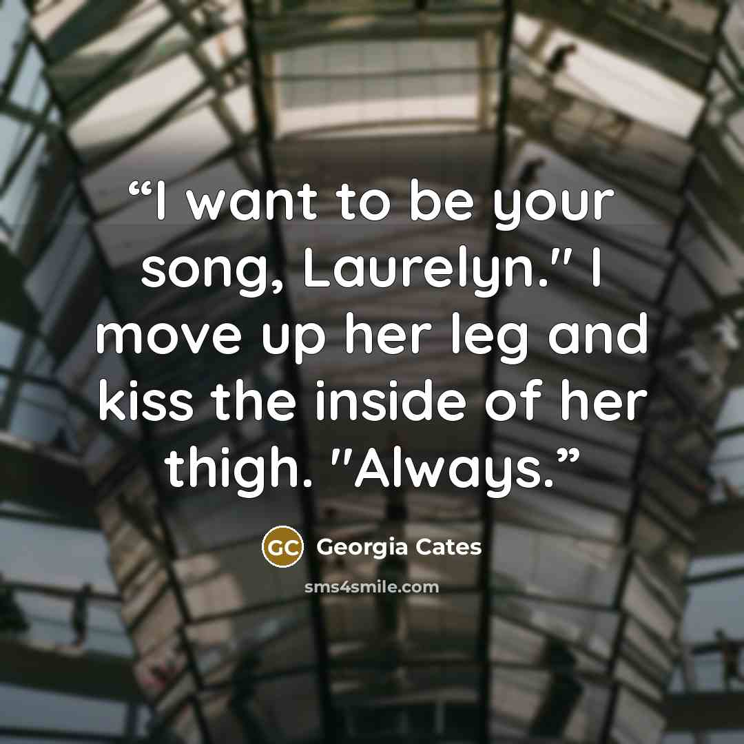 “I want to be your song, Laurelyn." I move up her leg and kiss the inside of her thigh. "Always.” quote by Georgia Cates