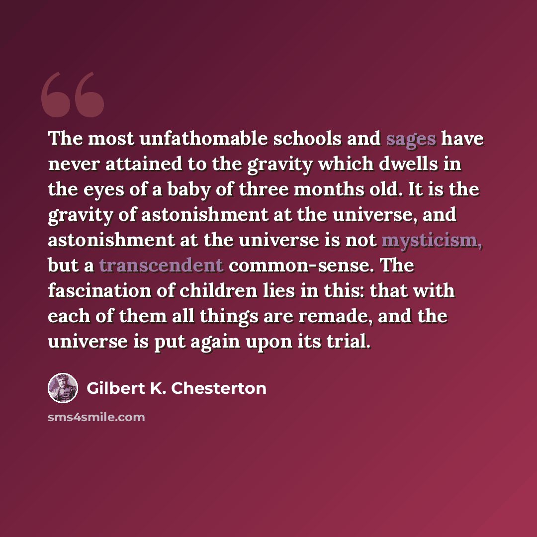 “The most unfathomable schools and sages have never attained to the gravity which dwells in the eyes of a baby of three months old. It is the gravity of astonishment at the universe, and astonishment at the universe is not mysticism, but a transcendent common-sense. The fascination of children lies…” quote by Gilbert K. Chesterton