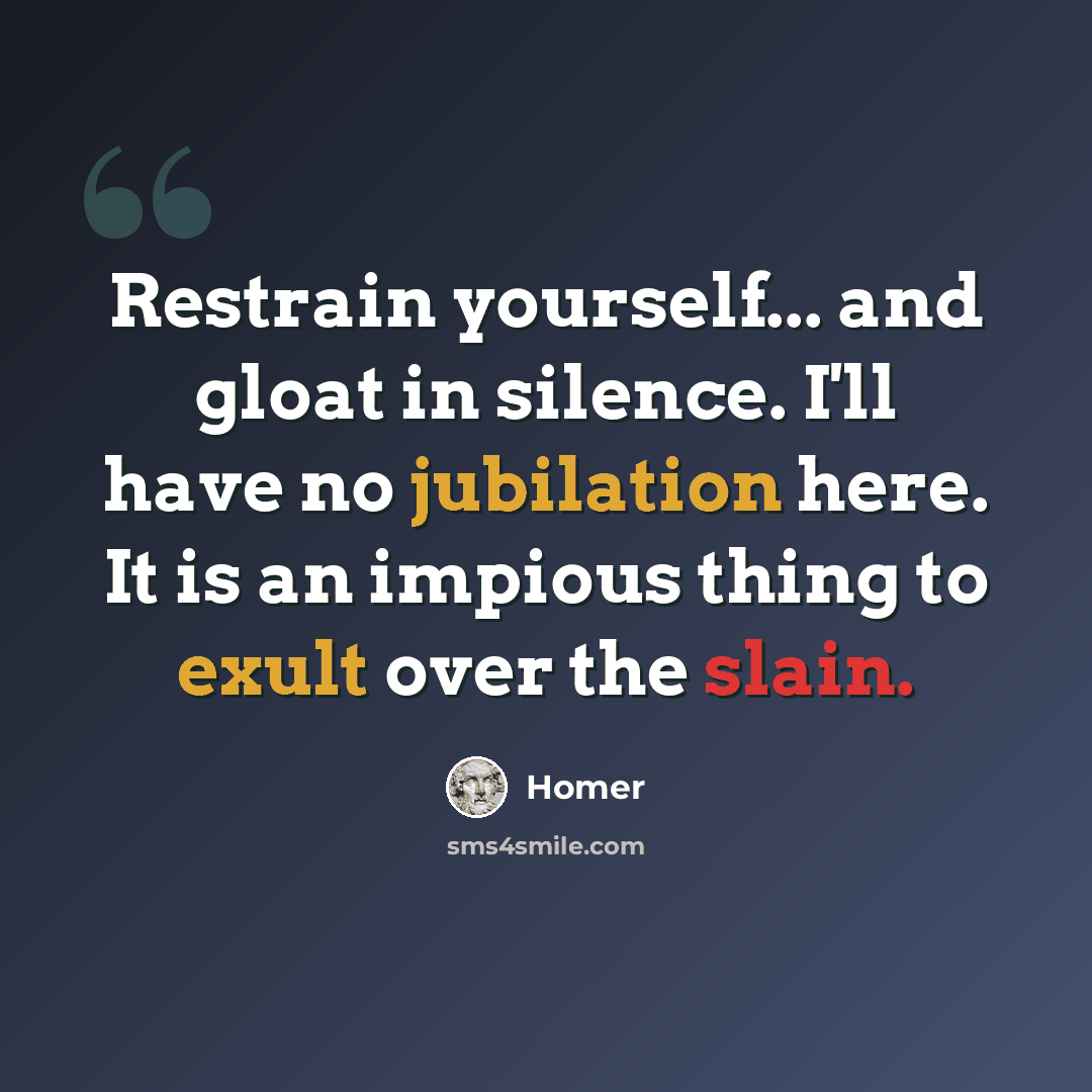 “Restrain yourself... and gloat in silence. I'll have no jubilation here. It is an impious thing to exult over the slain.” quote by Homer