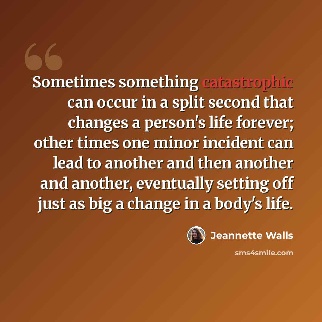 “Sometimes something catastrophic can occur in a split second that changes a person's life forever; other times one minor incident can lead to another and then another and another, eventually setting off just as big a change in a body's life.” quote by Jeannette Walls