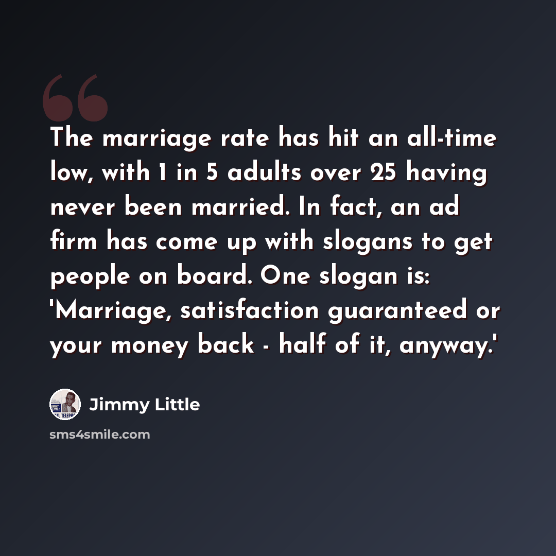 “The marriage rate has hit an all-time low, with 1 in 5 adults over 25 having never been married. In fact, an ad firm has come up with slogans to get people on board. One slogan is: 'Marriage, satisfaction guaranteed or your money back - half of it, anyway.'” quote by Jimmy Little