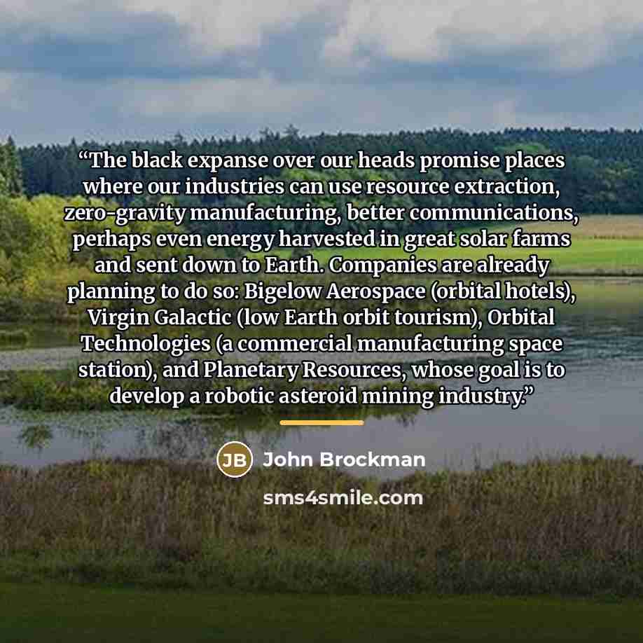 “The black expanse over our heads promise places where our industries can use resource extraction, zero-gravity manufacturing, better communications, perhaps even energy harvested in great solar farms and sent down to Earth. Companies are already planning to do so: Bigelow Aerospace (orbital…” quote by John Brockman