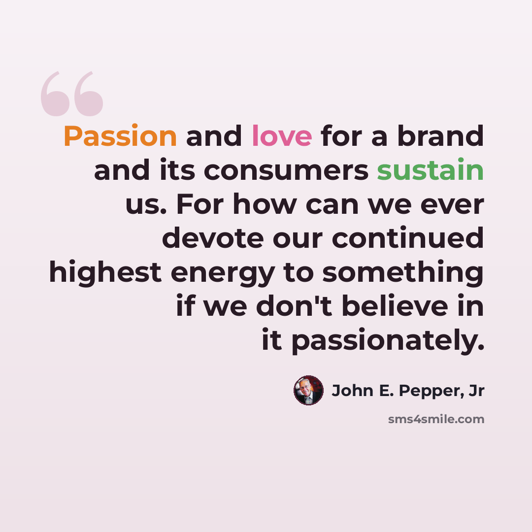 “Passion and love for a brand and its consumers sustain us. For how can we ever devote our continued highest energy to something if we don't believe in it passionately.” quote by John E. Pepper, Jr