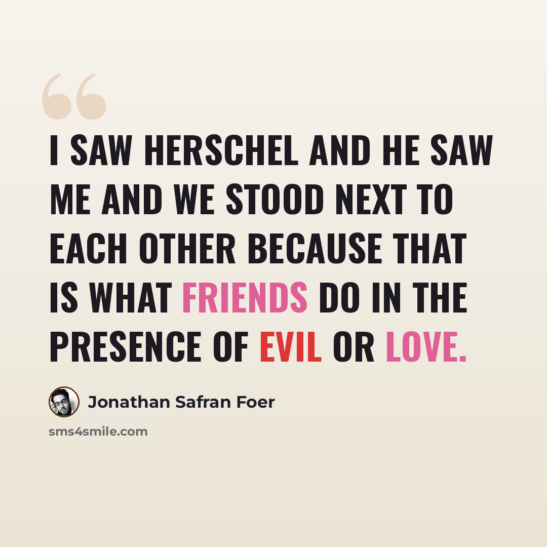 “I saw Herschel and he saw me and we stood next to each other because that is what friends do in the presence of evil or love.” quote by Jonathan Safran Foer