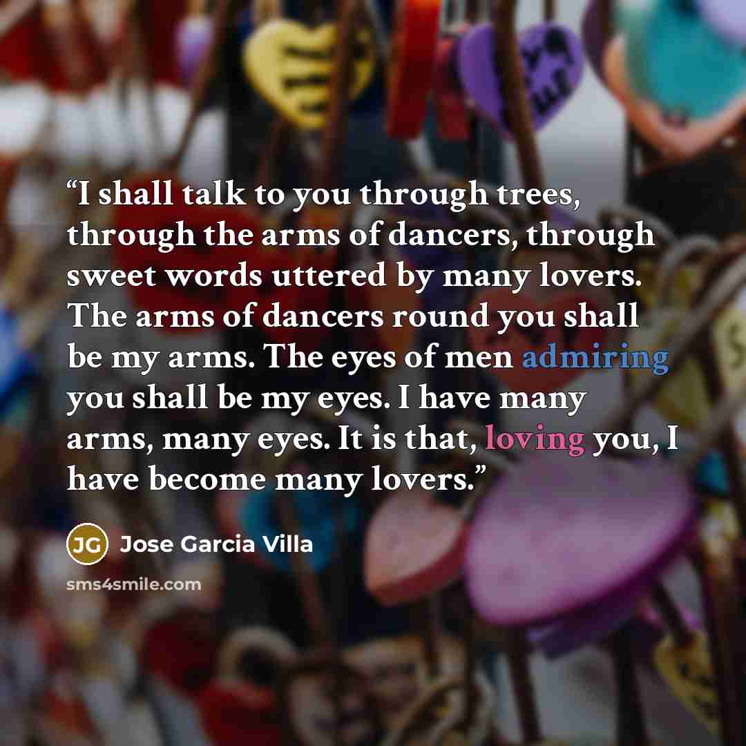 “I shall talk to you through trees, through the arms of dancers, through sweet words uttered by many lovers. The arms of dancers round you shall be my arms. The eyes of men admiring you shall be my eyes. I have many arms, many eyes. It is that, loving you, I have become many lovers.” quote by Jose Garcia Villa