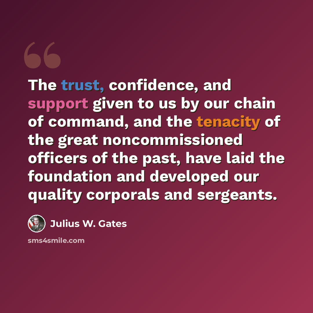 “The trust, confidence, and support given to us by our chain of command, and the tenacity of the great noncommissioned officers of the past, have laid the foundation and developed our quality corporals and sergeants.” quote by Julius W. Gates