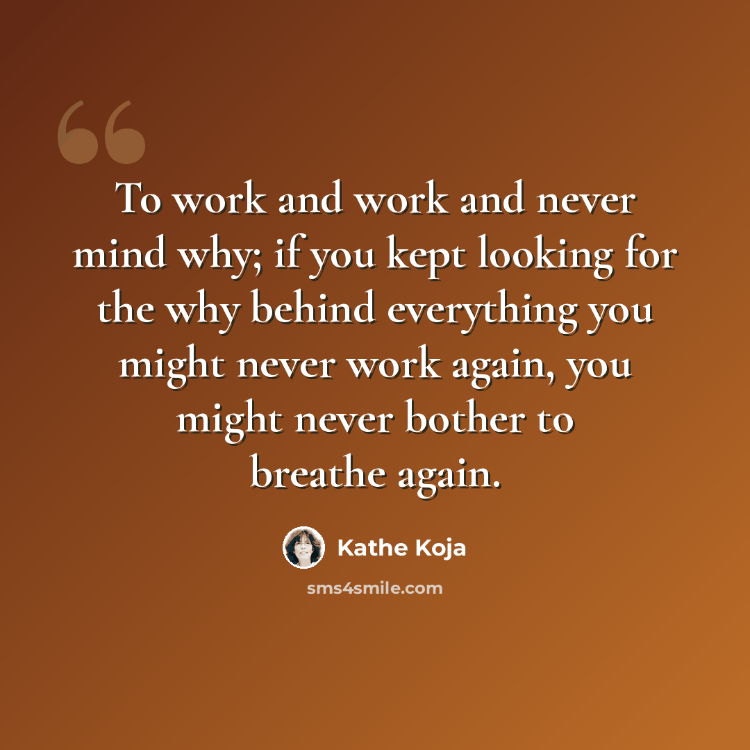 “To work and work and never mind why; if you kept looking for the why behind everything you might never work again, you might never bother to breathe again.” quote by Kathe Koja