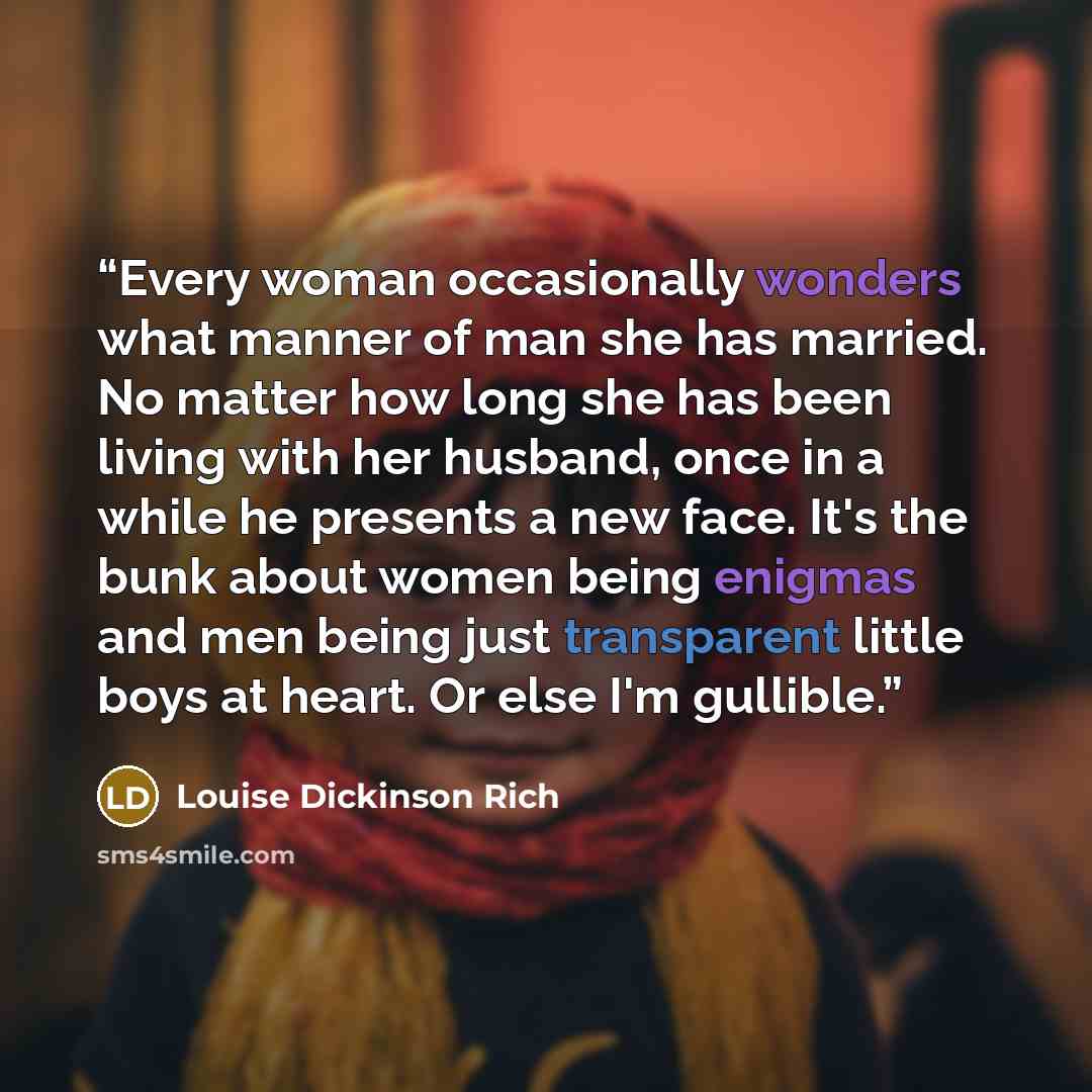 “Every woman occasionally wonders what manner of man she has married. No matter how long she has been living with her husband, once in a while he presents a new face. It's the bunk about women being enigmas and men being just transparent little boys at heart. Or else I'm gullible.” quote by Louise Dickinson Rich