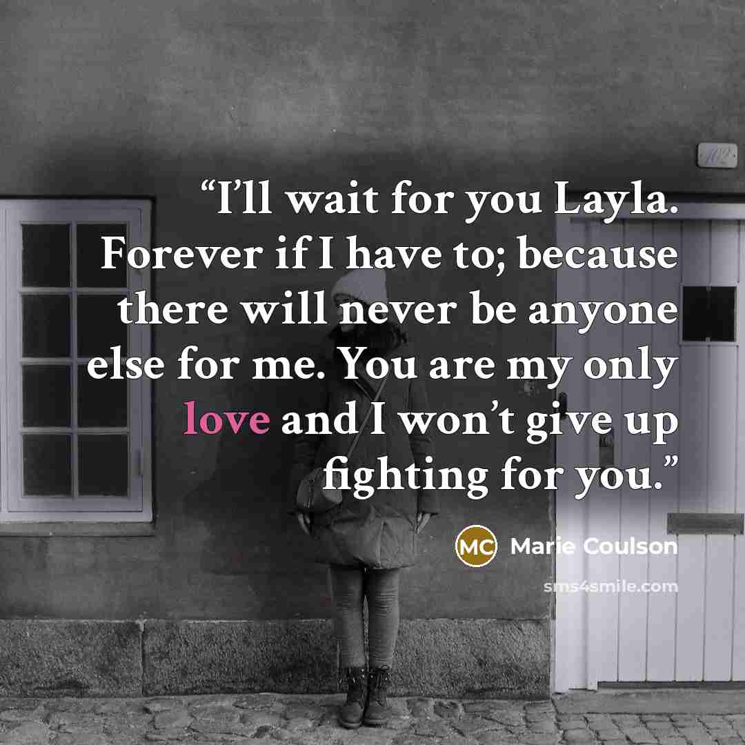 “I’ll wait for you Layla. Forever if I have to; because there will never be anyone else for me. You are my only love and I won’t give up fighting for you.” quote by Marie Coulson