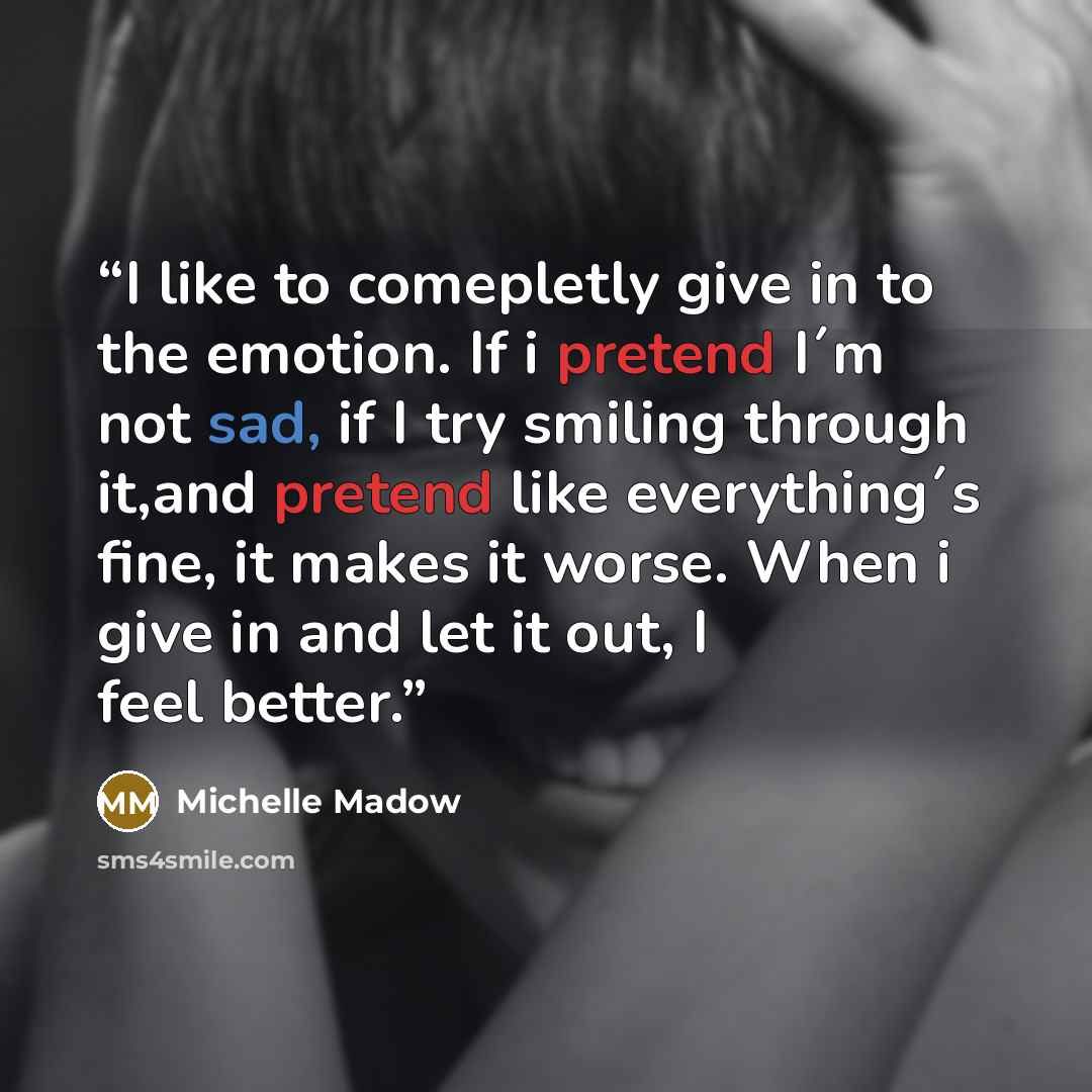 “I like to comepletly give in to the emotion. If i pretend I´m not sad, if I try smiling through it,and pretend like everything´s fine, it makes it worse. When i give in and let it out, I feel better.” quote by Michelle Madow