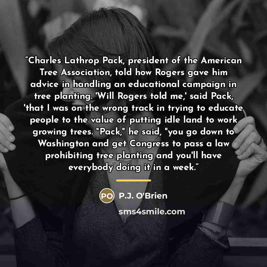 “Charles Lathrop Pack, president of the American Tree Association, told how Rogers gave him advice in handling an educational campaign in tree planting. 'Will Rogers told me,' said Pack, 'that I was on the wrong track in trying to educate people to the value of putting idle land to work growing…” quote by P.J. O'Brien