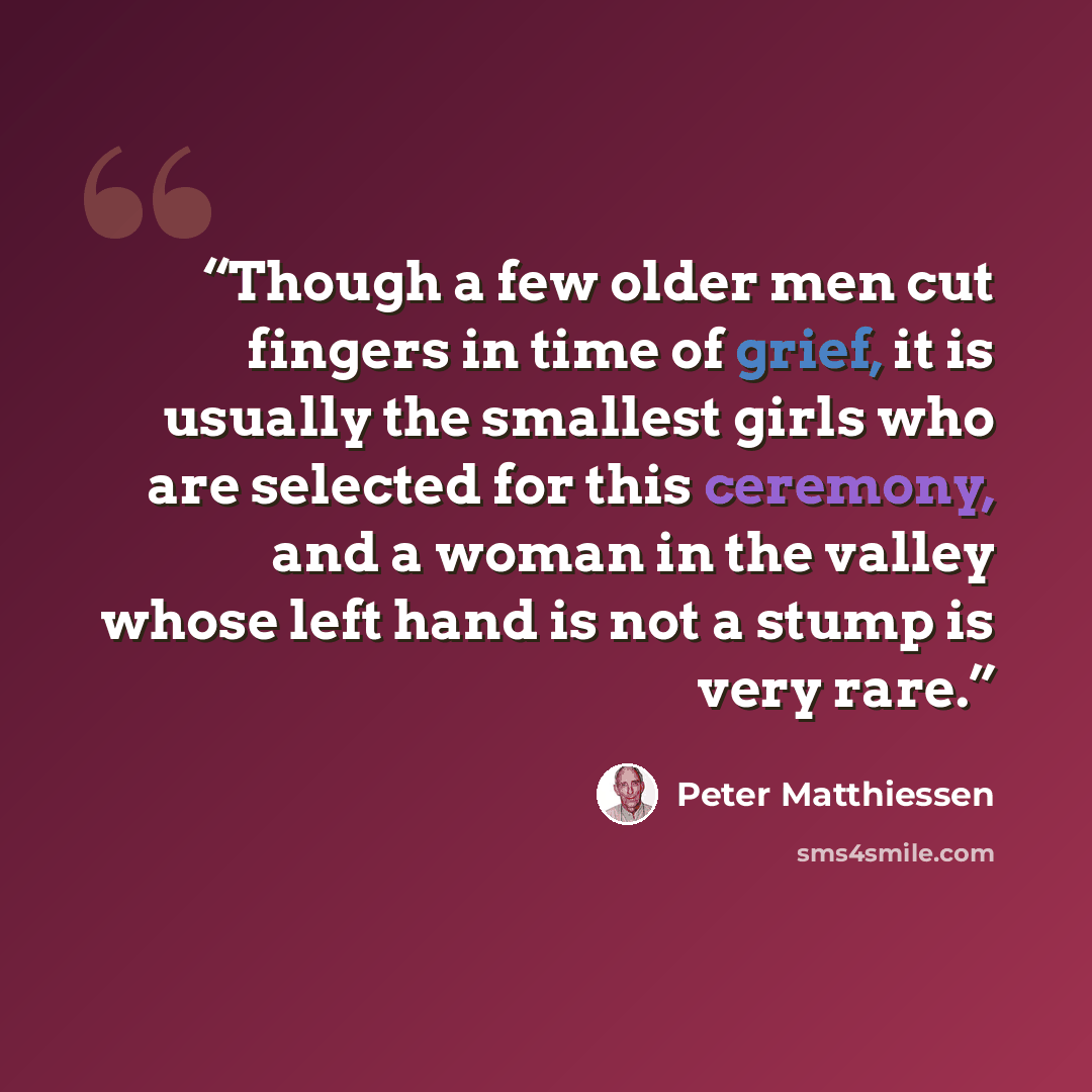 “Though a few older men cut fingers in time of grief, it is usually the smallest girls who are selected for this ceremony, and a woman in the valley whose left hand is not a stump is very rare.” quote by Peter Matthiessen
