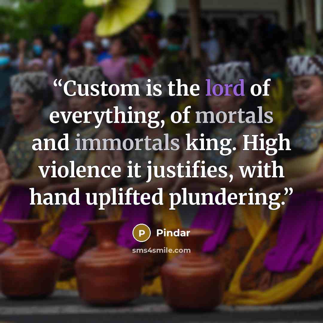 “Custom is the lord of everything, of mortals and immortals king. High violence it justifies, with hand uplifted plundering.” quote by Pindar