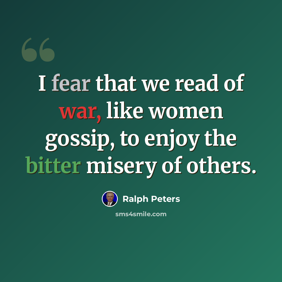 “I fear that we read of war, like women gossip, to enjoy the bitter misery of others.” quote by Ralph Peters