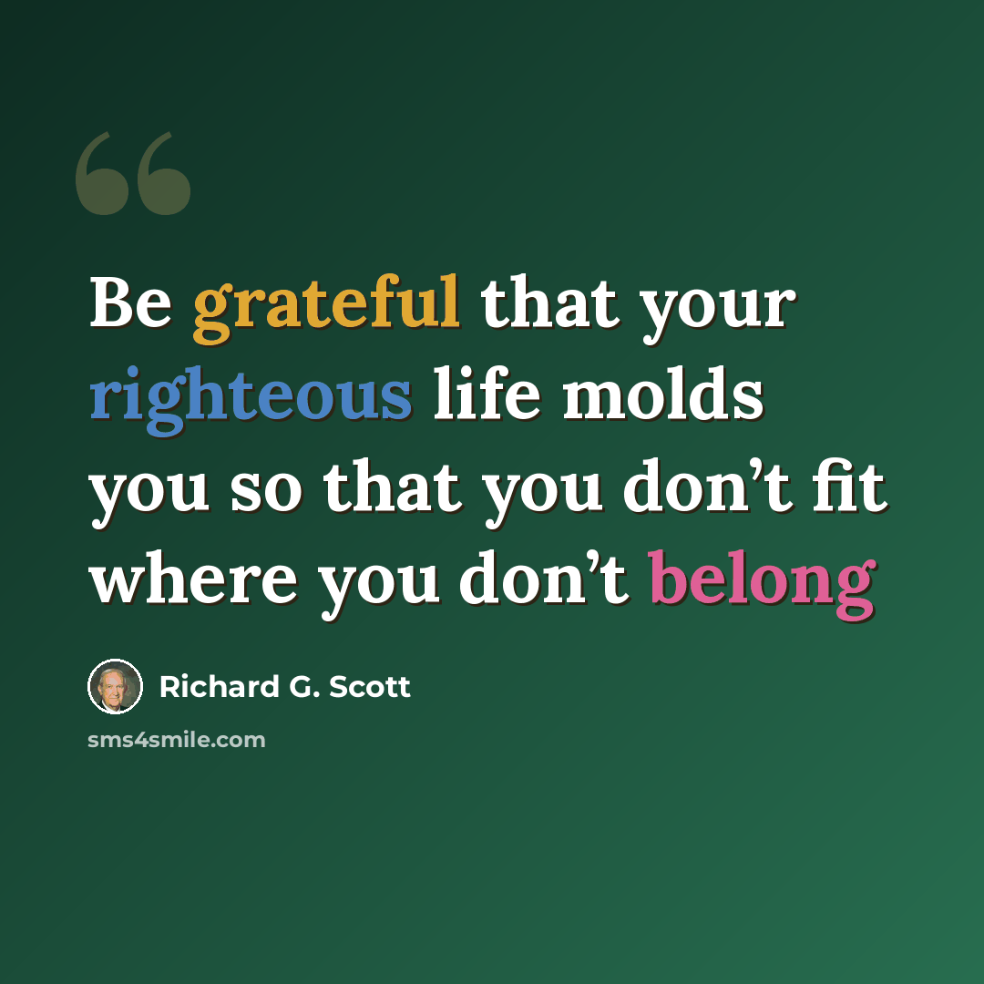 “Be grateful that your righteous life molds you so that you don’t fit where you don’t belong” quote by Richard G. Scott
