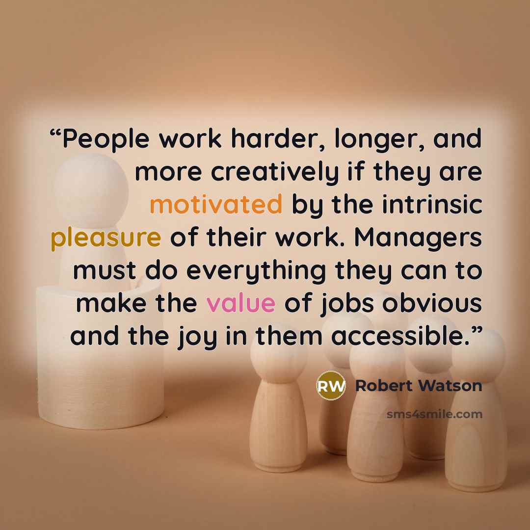“People work harder, longer, and more creatively if they are motivated by the intrinsic pleasure of their work. Managers must do everything they can to make the value of jobs obvious and the joy in them accessible.” quote by Robert Watson