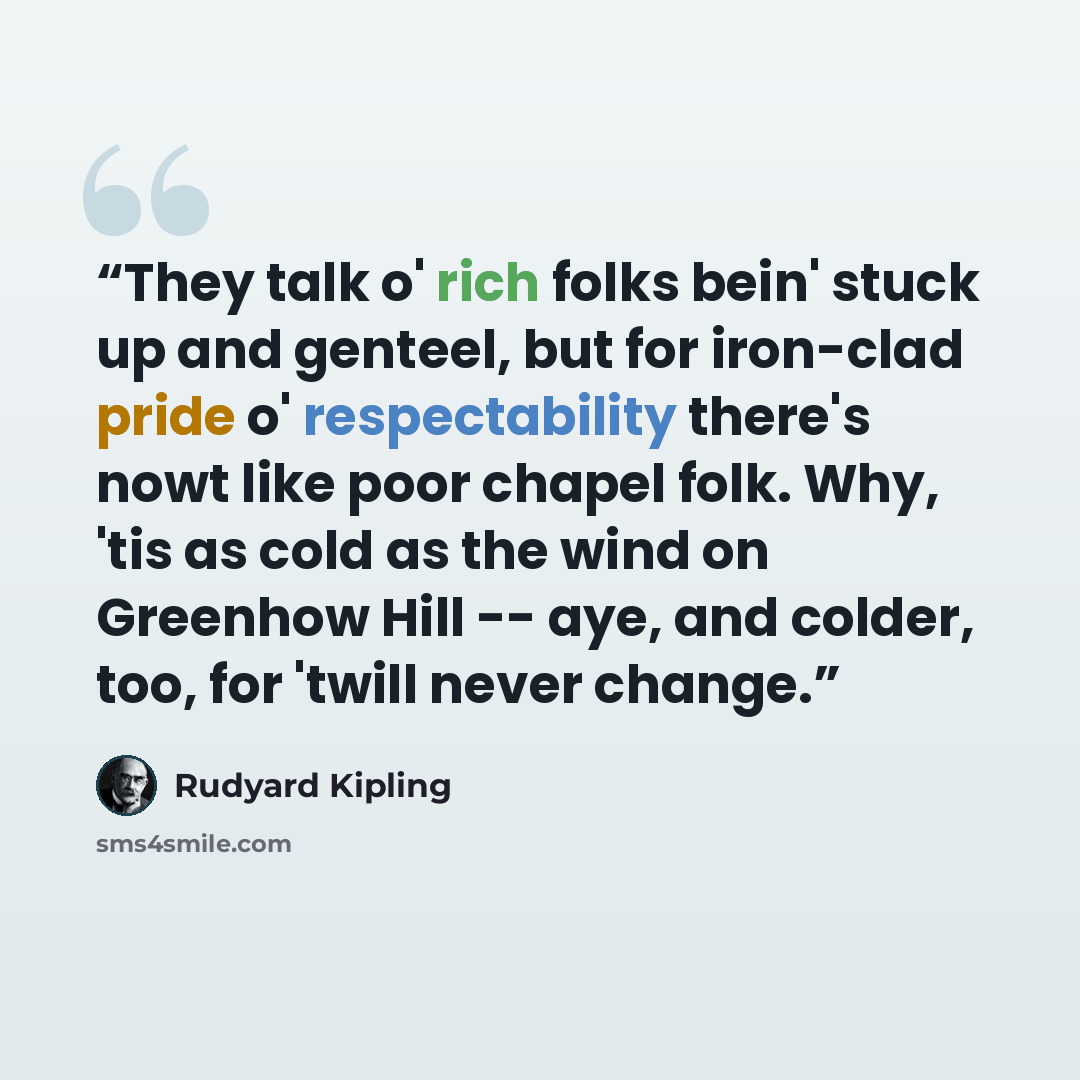 “They talk o' rich folks bein' stuck up and genteel, but for iron-clad pride o' respectability there's nowt like poor chapel folk. Why, 'tis as cold as the wind on Greenhow Hill -- aye, and colder, too, for 'twill never change.” quote by Rudyard Kipling