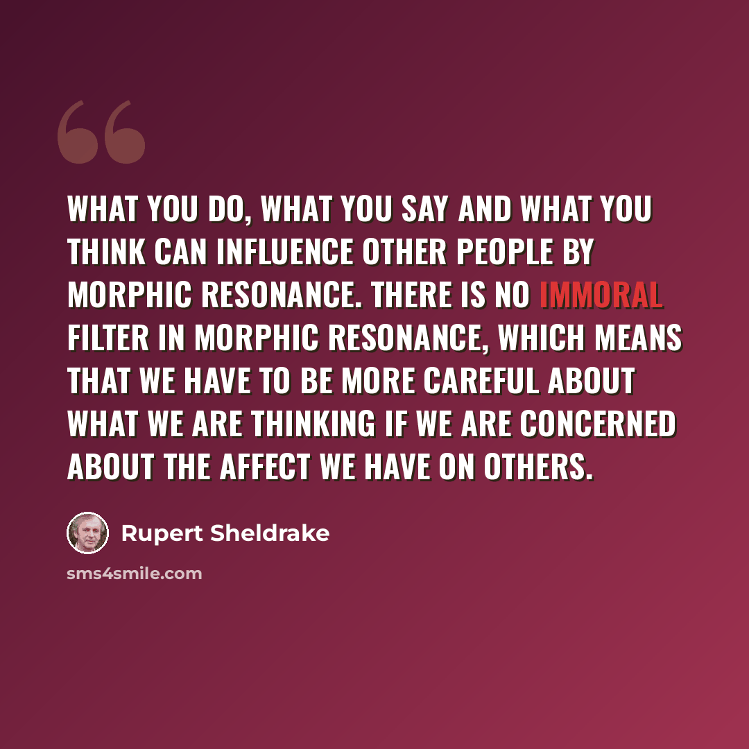 “What you do, what you say and what you think can influence other people by morphic resonance. There is no immoral filter in morphic resonance, which means that we have to be more careful about what we are thinking if we are concerned about the affect we have on others.” quote by Rupert Sheldrake