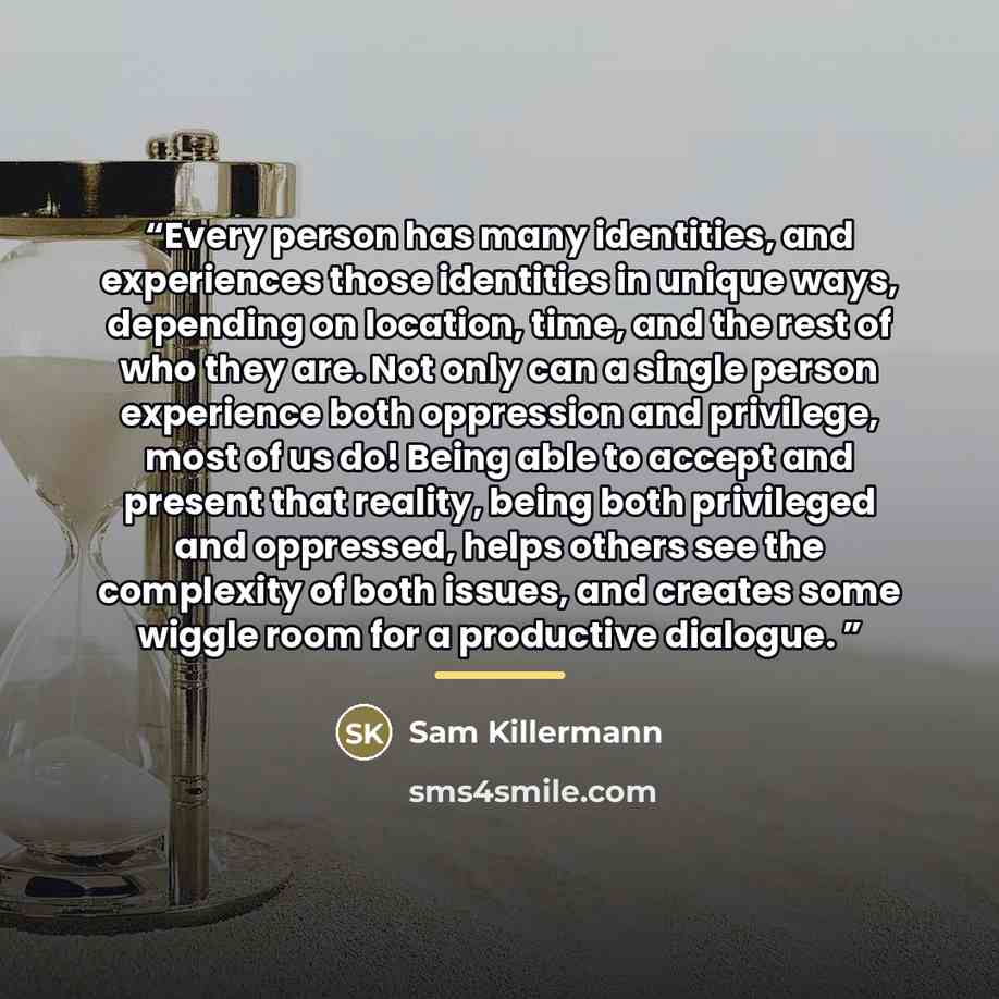“Every person has many identities, and experiences those identities in unique ways, depending on location, time, and the rest of who they are. Not only can a single person experience both oppression and privilege, most of us do! Being able to accept and present that reality, being both privileged…” quote by Sam Killermann