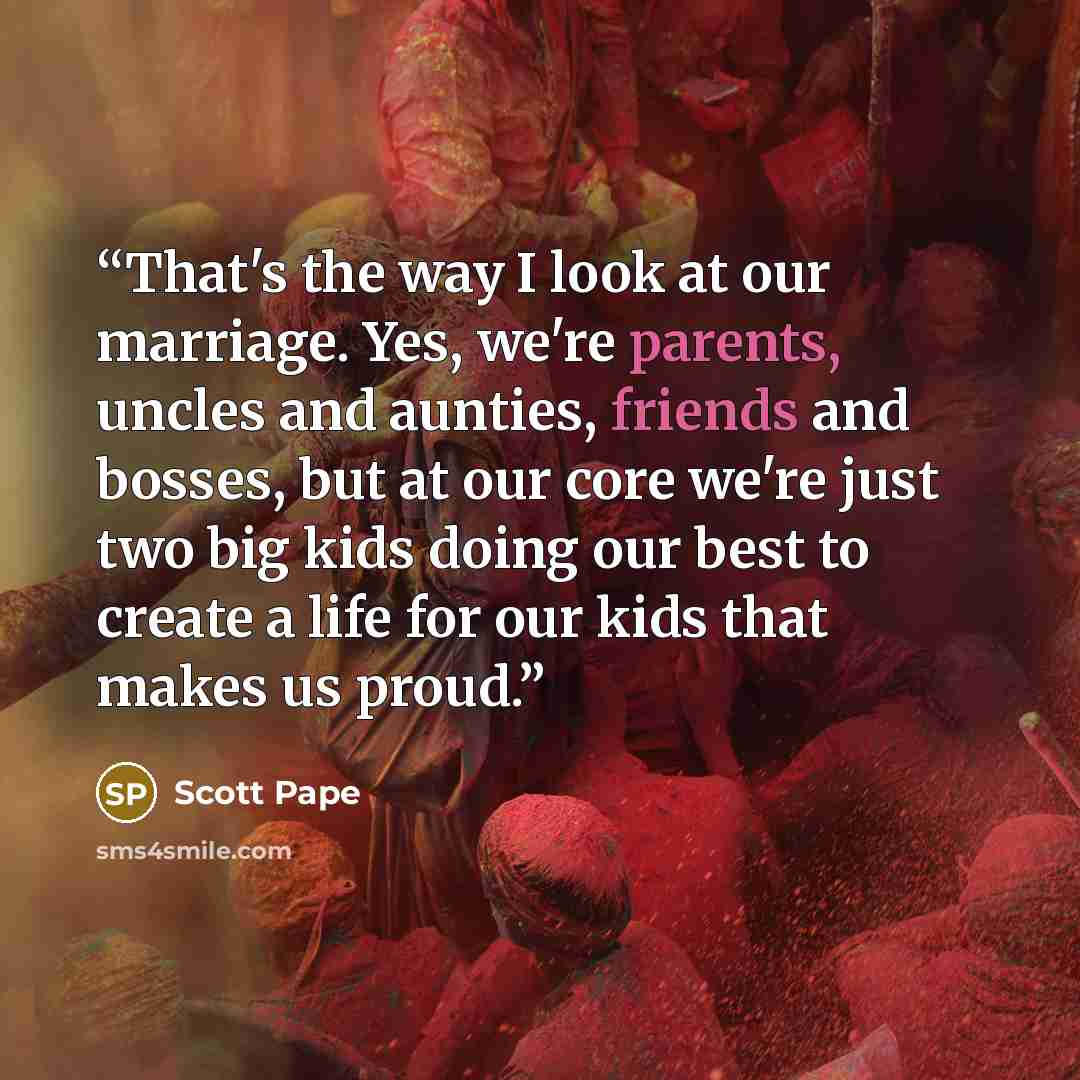 “That's the way I look at our marriage. Yes, we're parents, uncles and aunties, friends and bosses, but at our core we're just two big kids doing our best to create a life for our kids that makes us proud.” quote by Scott Pape