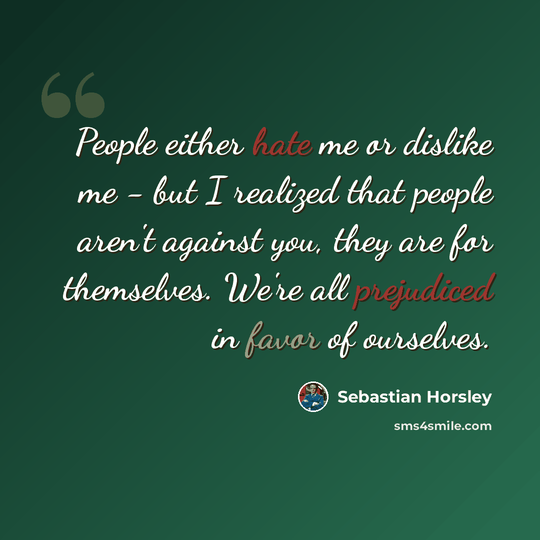 “People either hate me or dislike me - but I realized that people aren't against you, they are for themselves. We're all prejudiced in favor of ourselves.” quote by Sebastian Horsley