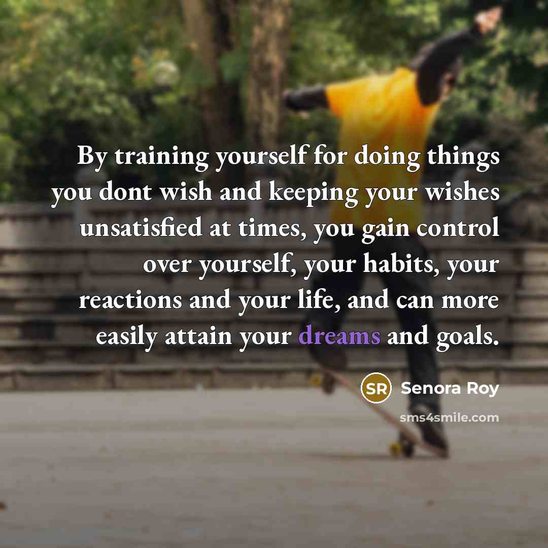 “By training yourself for doing things you dont wish and keeping your wishes unsatisfied at times, you gain control over yourself, your habits, your reactions and your life, and can more easily attain your dreams and goals.” quote by Senora Roy