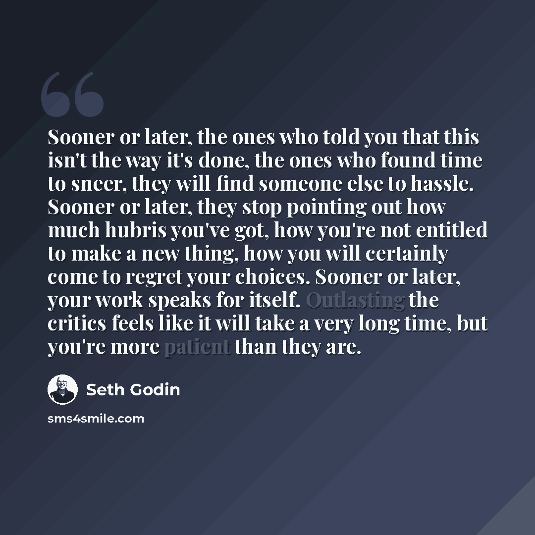 “Sooner or later, the ones who told you that this isn't the way it's done, the ones who found time to sneer, they will find someone else to hassle. Sooner or later, they stop pointing out how much hubris you've got, how you're not entitled to make a new thing, how you will certainly come to regret…” quote by Seth Godin