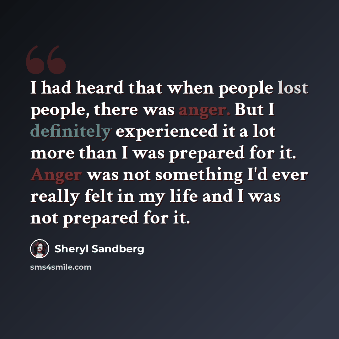 “I had heard that when people lost people, there was anger. But I definitely experienced it a lot more than I was prepared for it. Anger was not something I'd ever really felt in my life and I was not prepared for it.” quote by Sheryl Sandberg