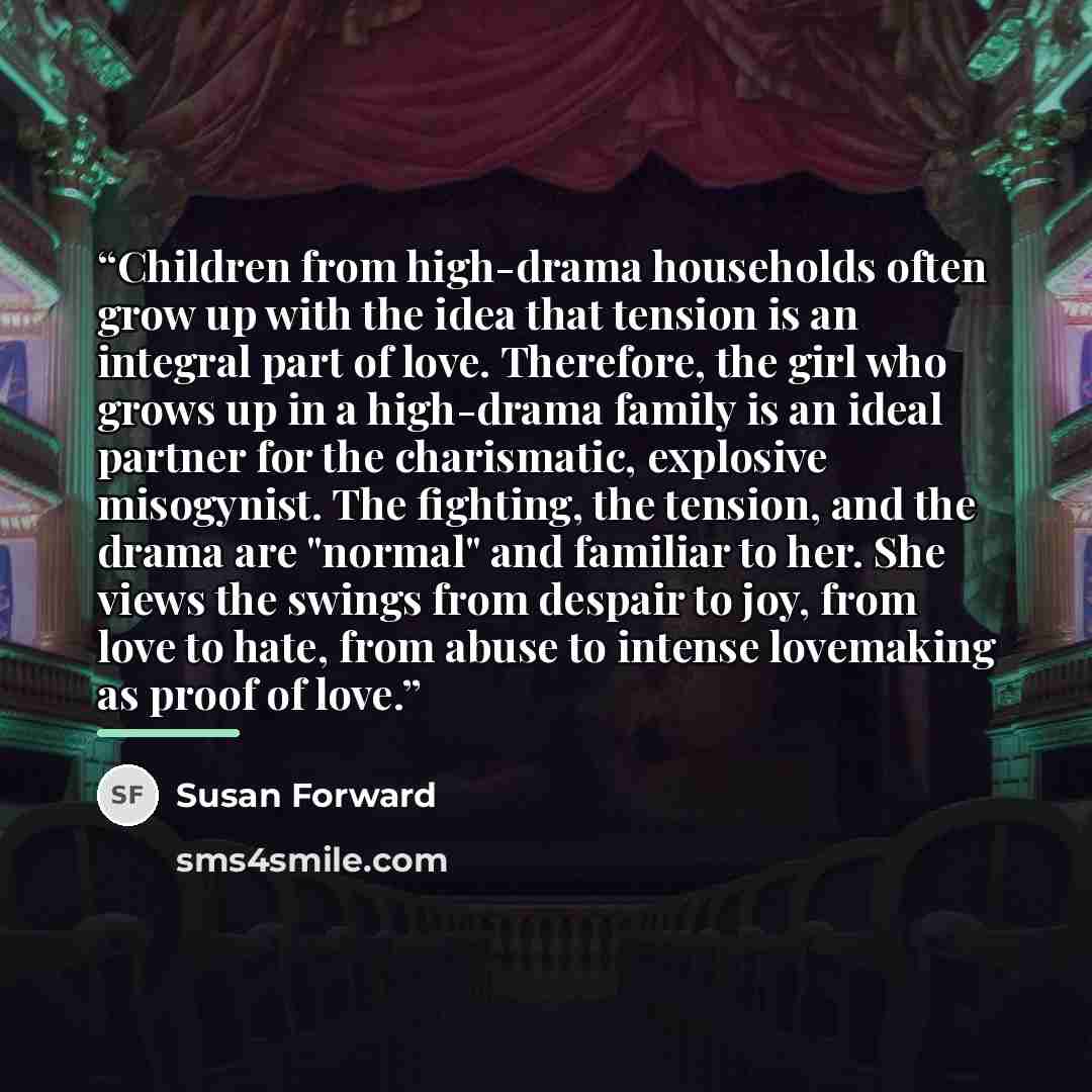 “Children from high-drama households often grow up with the idea that tension is an integral part of love. Therefore, the girl who grows up in a high-drama family is an ideal partner for the charismatic, explosive misogynist. The fighting, the tension, and the drama are "normal" and familiar to…” quote by Susan Forward