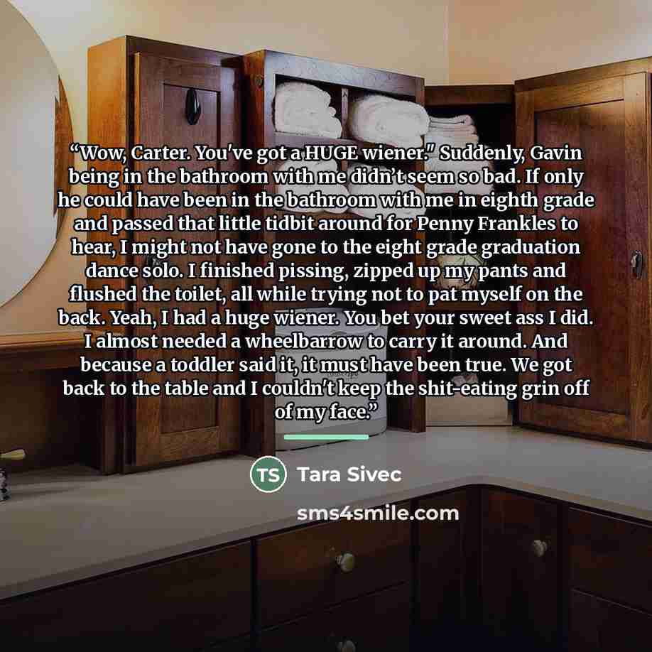 “Wow, Carter. You've got a HUGE wiener." Suddenly, Gavin being in the bathroom with me didn’t seem so bad. If only he could have been in the bathroom with me in eighth grade and passed that little tidbit around for Penny Frankles to hear, I might not have gone to the eight grade graduation dance…” quote by Tara Sivec