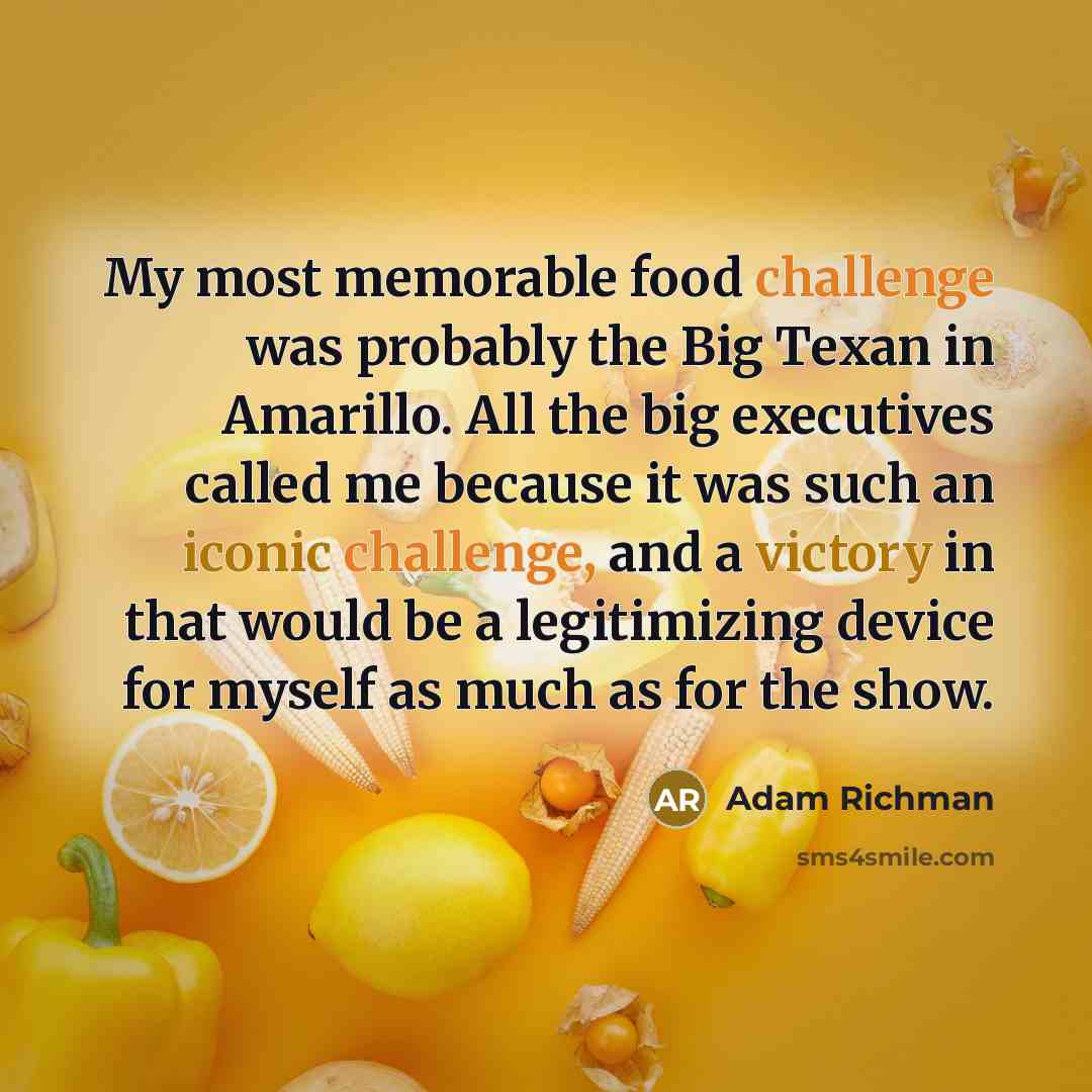 “My most memorable food challenge was probably the Big Texan in Amarillo. All the big executives called me because it was such an iconic challenge, and a victory in that would be a legitimizing device for myself as much as for the show.” quote by Adam Richman